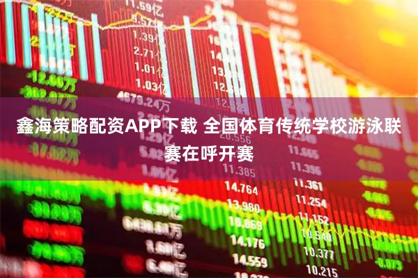 鑫海策略配资APP下载 全国体育传统学校游泳联赛在呼开赛