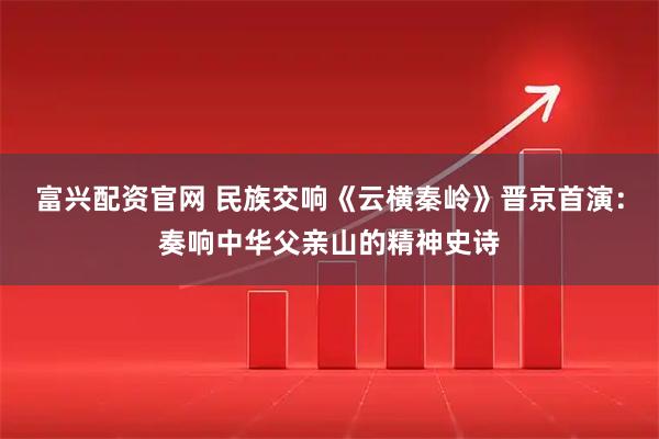 富兴配资官网 民族交响《云横秦岭》晋京首演：奏响中华父亲山的精神史诗