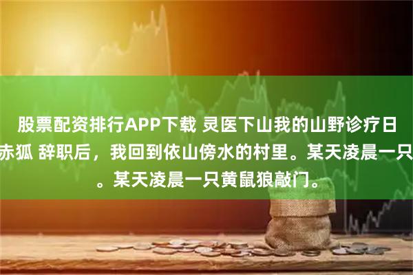 股票配资排行APP下载 灵医下山我的山野诊疗日志 林浅赤九赤狐 辞职后，我回到依山傍水的村里。某天凌晨一只黄鼠狼敲门。