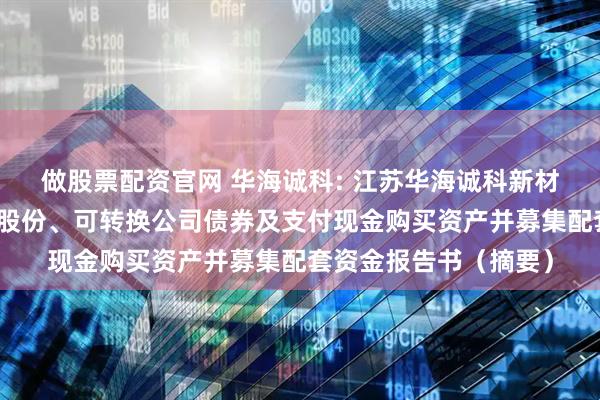 做股票配资官网 华海诚科: 江苏华海诚科新材料股份有限公司发行股份、可转换公司债券及支付现金购买资产并募集配套资金报告书（摘要）