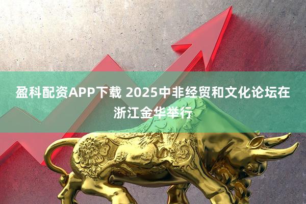 盈科配资APP下载 2025中非经贸和文化论坛在浙江金华举行