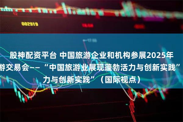 股神配资平台 中国旅游企业和机构参展2025年伦敦世界旅游交易会—— “中国旅游业展现蓬勃活力与创新实践”(国际视点)