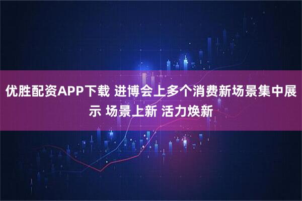 优胜配资APP下载 进博会上多个消费新场景集中展示 场景上新 活力焕新