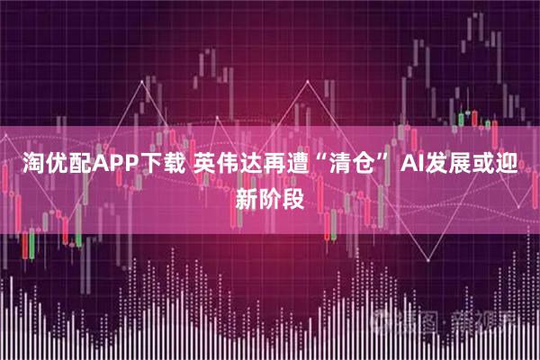 淘优配APP下载 英伟达再遭“清仓” AI发展或迎新阶段