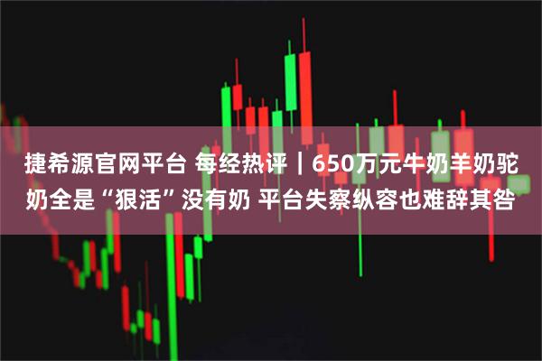 捷希源官网平台 每经热评|650万元牛奶羊奶驼奶全是“狠活”没有奶 平台失察纵容也难辞其咎