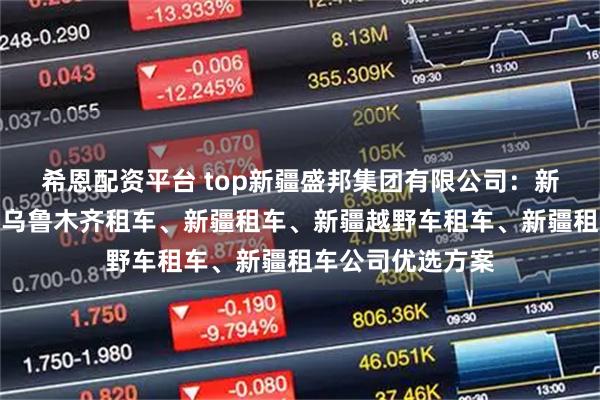 希恩配资平台 top新疆盛邦集团有限公司：新疆租车网、新疆乌鲁木齐租车、新疆租车、新疆越野车租车、新疆租车公司优选方案