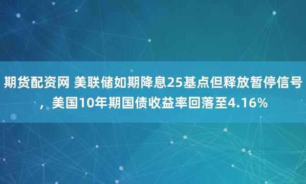期货配资网 美联储如期降息25基点但释放暂停信号,美国10年期国债收益率回落至4.16%