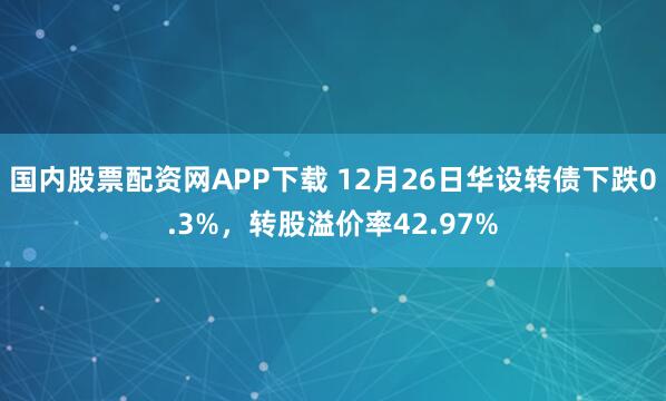 国内股票配资网APP下载 12月26日华设转债下跌0.3%,转股溢价率42.97%