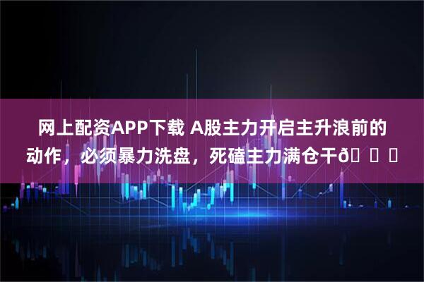 网上配资APP下载 A股主力开启主升浪前的动作，必须暴力洗盘，死磕主力满仓干🐂