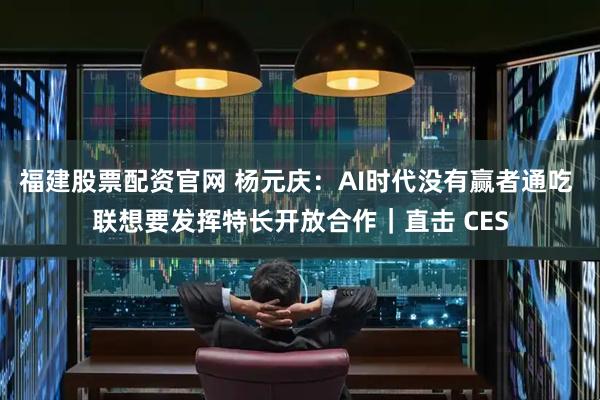 福建股票配资官网 杨元庆：AI时代没有赢者通吃 联想要发挥特长开放合作｜直击 CES