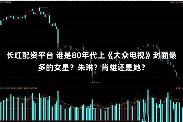 长红配资平台 谁是80年代上《大众电视》封面最多的女星？朱琳？肖雄还是她？