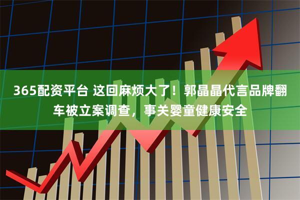365配资平台 这回麻烦大了！郭晶晶代言品牌翻车被立案调查，事关婴童健康安全