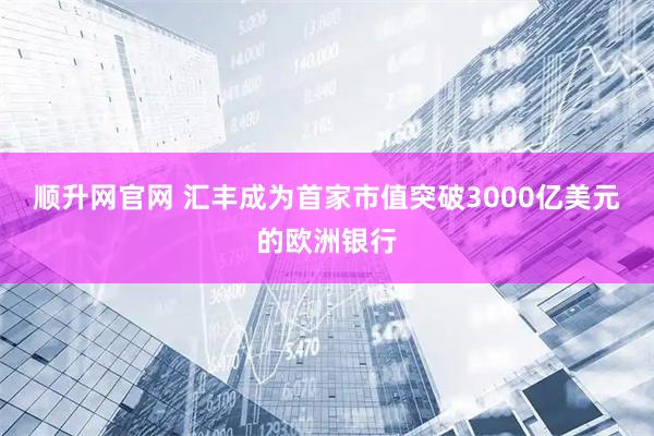 顺升网官网 汇丰成为首家市值突破3000亿美元的欧洲银行