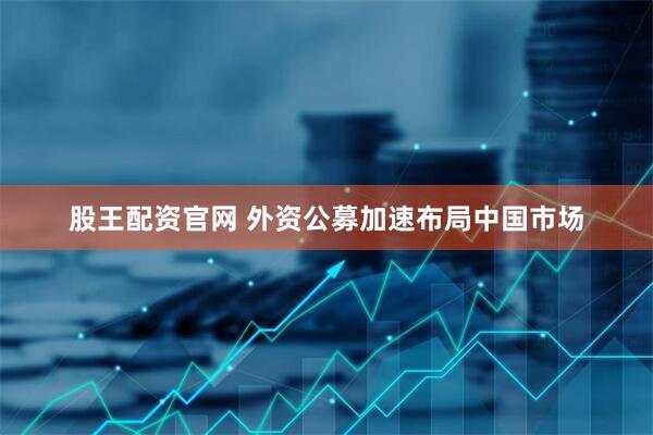 股王配资官网 外资公募加速布局中国市场