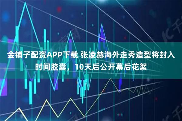 金铺子配资APP下载 张凌赫海外走秀造型将封入时间胶囊，10天后公开幕后花絮