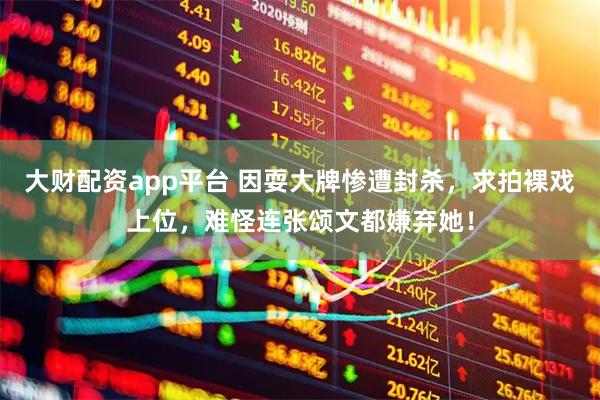 大财配资app平台 因耍大牌惨遭封杀，求拍裸戏上位，难怪连张颂文都嫌弃她！