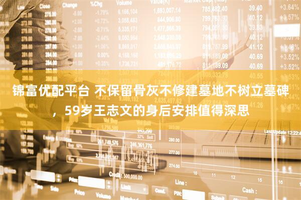 锦富优配平台 不保留骨灰不修建墓地不树立墓碑，59岁王志文的身后安排值得深思