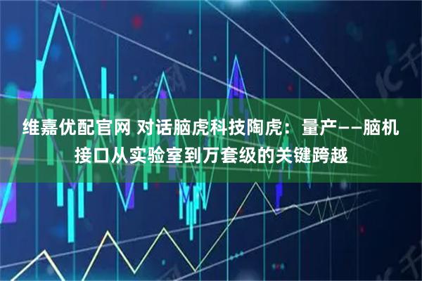 维嘉优配官网 对话脑虎科技陶虎：量产——脑机接口从实验室到万套级的关键跨越