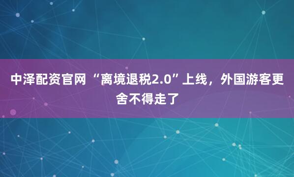 中泽配资官网 “离境退税2.0”上线，外国游客更舍不得走了