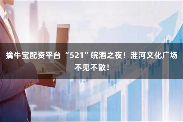 擒牛宝配资平台 “521”皖酒之夜！淮河文化广场不见不散！