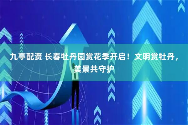 九亭配资 长春牡丹园赏花季开启！文明赏牡丹，美景共守护