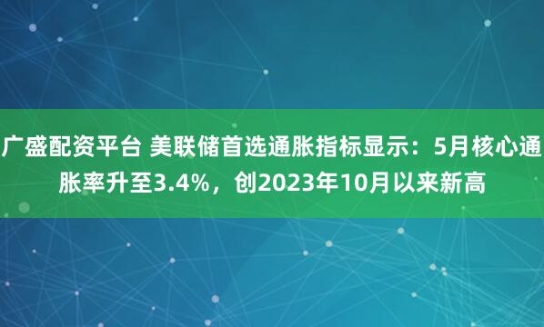 广盛配资平台 美联储首选通胀指标显示：5月核心通胀率升至3.4%，创2023年10月以来新高