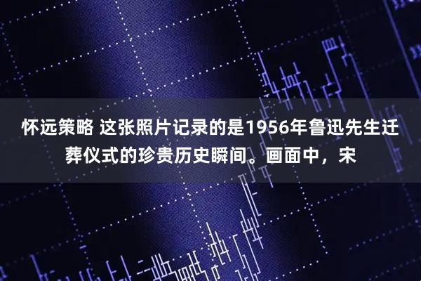怀远策略 这张照片记录的是1956年鲁迅先生迁葬仪式的珍贵历史瞬间。画面中，宋